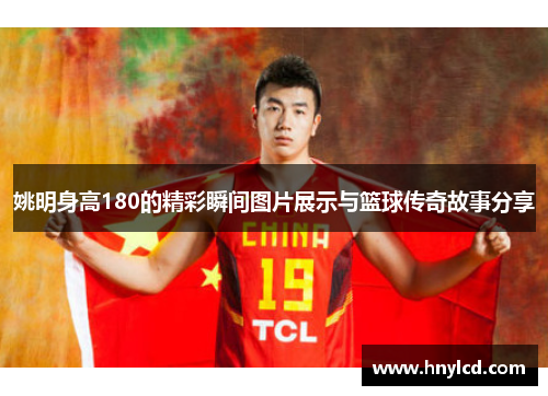 姚明身高180的精彩瞬间图片展示与篮球传奇故事分享