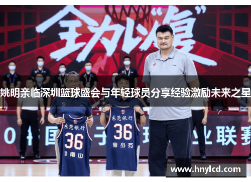 姚明亲临深圳篮球盛会与年轻球员分享经验激励未来之星