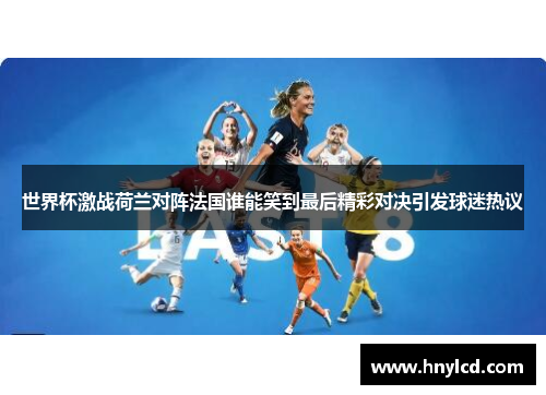 世界杯激战荷兰对阵法国谁能笑到最后精彩对决引发球迷热议